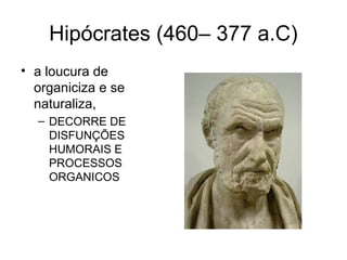 Hipócrates (460– 377 a.C) 
• a loucura de 
organiciza e se 
naturaliza, 
– DECORRE DE 
DISFUNÇÕES 
HUMORAIS E 
PROCESSOS 
ORGANICOS 
 