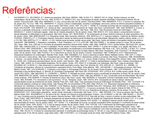 Referências: 
• ALEXANDER, F.G.; SELESNICK, S.T. História da psiquiatria. São Paulo: IBRASA, 1968. ALVES, P.C.: MINAYO, M.C.S. (Orgs). Saúde e doença: um olhar 
antropológico. Rio de Janeiro (RJ). Fio Cruz, 1994. ALVES, P.C.: RABEL0, M.C. (org.) Antropologia da saúde: traçando identidade e explorando fronteiras. Rio de 
Janeiro: Fiocruz/Dumará, 1998, 245p. AMARANTE, P. (org.) Loucos pela vida. Rio de Janeiro. Panorama ENSP, 1995. AMARANTE, P.D.C. O homem e a serpente. Rio 
de Janeiro (RJ). Fio Cruz, 1996, 141p. AMARANTE, P. Loucura, cultura e subjetividade: conceitos e estratégias, percursos e atores da reforma psiquiátrica brasileira. In: 
FLEURY, S. (Org.) Saúde e democracia – a luta do cebes. São Paulo: Lemos, 1997. AYLLON, T.; AZRIN, N. O emprego de fichas-vale em hospitais psiquiátricos. São 
Paulo: EPU/ EDUSP, 1974. BARROS, D.D. Jardins de Abel – desconstrução do manicômio de Trieste. São Paulo. Lemos/EDUSP, 1994, 155p. BARROS, S. O louco, a 
loucura e a alienação institucional: o ensino de enfermagem psiquiátrica “sub judice”. São Paulo. 1996, 201p. Tese (Doutorado) Escola de Enfermagem – USP. 
BASAGLIA, F. (coord) A instituição negada - relato de um hospital psiquiátrico. Rio de Janeiro: Graal, 1985. BEECH, H.R. Como alterar o comportamento humano - 
teorias baseadas na reflexologia e no aprendizado. São Paulo: Ibrasa, 1971. BERCHERIE, P. Os fundamentos da clínica: história e estrutura do saber psiquiátrico. Rio 
de Janeiro: Zahar, 1989. BERLINGUER, P.G. Psiquiatria e poder. Belo Horizonte: Interlivros, 1976. BERTOLLI Fº, C. Doença e estigma - Cadernos de História e Saúde - 
FIOCRUZ. 2 BERTOLLI Fº, C. Prontuários médicos: fonte para o estudo da história social da Medicina e da enfermidade. Manguinhos: história, ciência, saúde. v.3, n.1, 
p.173-180, 1996. BERTOLLI Fº, C.; MEIHY, J.C.S.B. História social da saúde: opinião versus poder. São Paulo. Centro de Estudos e Demografia Histórica da América 
Latina/USP. 1990 BIRMAN, J. Psiquiatria e sociedade. J. Bras. Psiquiatria, v.31, nº 4, p.237-246, 1982. BOLTANSKI, L. As classes sociais e o corpo. Rio de Janeiro 
(RJ): Graal, 1984, 191p. CAPLAN, G. Princípios de psiquiatria preventiva. Buenos Aires, Paidós, 1966, 306p. CAMPOS, G.W.S. Saúde Paidéia. São Paulo (SP): Hucitec, 
2003, 185p. CANGUILHEM, G. O normal e o patológico. Rio de Janeiro: Forense Universitária, 2002. CAPRA, F. O ponto de mutação, 14 a. edição, São Paulo, S.P., 
Editora Cultrix, 1995. CERQUEIRA, L. Pela reabilitação em psiquiatria: da praxiterapia à comunidade terapêutica. São Paulo: s.ed., 1973. EATON, J. & NEIL, R.J. Culture 
and mental disorders. Glencoe: Free Press, 1955. FOUCAULT, M. História da loucura na idade clássica. São Paulo: Perspectiva, 1978. FOUCAULT, M. Microfísica do 
poder. Rio de Janeiro: Graal, 1988. FOCAULT, M. O nascimento da clínica. Rio de Janeiro. Forense / Universitária, 1987. FUREGATO, A.R.F. Relacionamento 
interpessoal terapêutico em enfermagem. Ribeirão Preto: Scala, 1999. GADAMER, H.G. Dove si nasconde la salute. Milano: Raffaello Cortina, 1994. GAY, P. Freud - 
Uma vida para o nosso tempo. São Paulo: Companhia das Letras, 1989. GOFFMAN, E. Manicômios, prisões e conventos. São Paulo: Perspectiva, 1996. HEGENBERG, 
L. Doença – um estudo filosófico. Rio de Janeiro (RJ): Fio Cruz, 1998, 137p. HELMAN, C.G. Cultura, Saúde e Doença. Porto Alegre(RS): Artmed, 2003, 408p. HOWARD, 
R.; LEWIS, M.E. Fenômenos psicossomáticos. Rio de Janeiro: José Olympio, 1988. JODELET, D. Folies et representations sociales. Paris: Presses Universitaires de 
France, 1989. JONES, M. A Comunidade terapêutica. Rio de Janeiro: Vozes, 1972. KAES, R. A instituição e as instituições. São Paulo: Casa do psicólogo. 1991. 
KALKMAN, M.E. & DAVIS, A.J. New dimensions in mental health psychiatric nursing. New York: McGraw Hill, 1974. KAPLAN, H.I.; SADOCK, B.J.; GREBB, J.A. 
Compêndio de psiquiatria: ciências do comportamento e psiquiatria clínica. Porto Alegre: Artes Médicas, 1997. LAPLANTINE, F. Antropologia da doença. São Paulo: 
Martins Fontes, 1991. LÈVI-STRAUSS, C. O feiticeiro e sua magia. In: Antropologia Estrutural. Rio de Janeiro:Tempo Brasileiro, 1967. LÈVI-STRAUSS, C. Uma 
introdução à obra de Marcel Mauss. In: MAUSS, M. Sociologia e Antropologia. São Paulo (SP): EPU/EDUSP, 1974. LOYOLA, M.A. Conflito social e saúde. Rio de 
Janeiro (RJ): DIFEL, 1984. MACHADO, R.; LOUREIRO, L.; MURICY, K. Danação da norma: medicina social e constituição da psiquiatria no Brasil. Rio de Janeiro: Graal, 
1978. MINISTÉRIO DE SAÚDE. Textos de Saúde Mental:Textos básicos – Brasília: CBAD, 1998, 94p. MORAIS, R. (org.) Construção social da enfermidade. São Paulo: 
Cortez & Morais, 1978. MORAIS, R. Estudos da filosofia da cultura. São Paulo: Loyola, 1992. MOREIRA, D. Psiquiatria: controle e repressão social. Petrópolis (RJ): 
Vozes, 1983. NOGARE, P.D. Humanismo e anti-humanismo. 13ª ed., Petrópolis: Vozes, 1994. OGATA, M.N. Concepções de saúde e doença: estudo das 
representações sociais de profissionais da saúde. Ribeirão Preto (SP):. 2000, 280p. Tese (Doutorado) Escola de Enfermagem de Ribeirão Preto – USP. OLIVEIRA, F.B. 
Construindo saberes e práticas em saúde mental. João Pessoa (PB): Ed.Universitária UFPB, 2002, 226p. PEPLAU, H.E. Relaciones interpesonales en enfermeria. 
Barcelona: Ed. Cientificas y Tecnicas, 1993. PEREIRA, J.C.M. Medicina, Saúde e sociedade. Ribeirão Preto (SP): Villimpress, 2003. PERRUSSI, A. Imagem e loucura – 
representação social da doença mental na psiquiatria. São Paulo: Cortez, 1995. PESSOTTI, I. A loucura e as épocas. Rio de Janeiro: Editora 34,1994. PITTA, A. 
Reabilitação psicossocial no Brasil. São Paulo (SP): Hucitec, 2001, 158p. RABELO, M.C.M. et al. Experiência de doença e narrativa. Rio de Janeiro: Fio Cruz, 1999. 
RODRIGUES, A.R.F. Enfermagem psiquiátrica - saúde mental: prevenção e intervenção. São Paulo:, E.P.U., 1996. ROGERS, C.R. Tornar-se pessoa. São Paulo (SP): 
Martins fontes, 2001. ROUDINESCO, E. De près et de loin: Claude Lèvi-Strauss et la psychoanalyse. Critique, v.30 nºs 620/621, p.168-185, 1999. RUSSO, J.; SILVA Fº, 
J.F. (org.) Duzentos anos de psiquiatria. Rio de Janeiro: Relume-Dumará, 1993. SANTOS, B.S.S. Pela mão de Alice: o social e o político na pós-modernidade. São 
Paulo: Cortez, 1995. SARTORIUS, N. Quelques perspectives de salute’mentale au debut des anés 80. Bulletin de l’Organizacion Mundial de la Salud. V.61, nº 3, p.395- 
400, 1983. SCHULTZ , A. Fenomenologia e Relações Sociais. Rio de Janeiro, Zahar Editores,1979. SZASZ, T.S. Ideologia e doença mental: ensaio sobre a 
desumanização do homem. Rio de Janeiro: Zahar, 1977. SZASZ, T.S. A fabricação da loucura: um estudo comparativo entre inquisição e o movimento de saúde mental. 
Rio de Janeiro: Zahar, 1978. SZASZ, T.S. O mito da doença mental. Rio de Janeiro: Zahar, 1979. TAYLOR, C.M. Fundamentos de enfermagem psiquiátrica de 
Mereness. Porto Alegre: Artes Médica, 1992. TUNDIS, S.A. ; COSTA, N.R. (org.) Cidadania e loucura: políticas de saúde mental no Brasil. Petrópolis: Vozes, 1987. 
TRINCA, W. A arte interior do psicanalista. São Paulo(SP): EPU, 1995. VELHO, G. (org.). Desvio e divergência: uma crítica da patologia social. Rio de Janeiro: George 
Zahar, 1999. VELHO, G. O Estudo do comportamento desviante: A contribuição da antropologia Social, In: VELHO, G. (org.) Desvio e divergência: uma crítica da 
patologia social. 5ª ed. Rio de Janeiro: Jorge Zahar editor, 1985. VYGOTSKY, L.S. A formação social da mente. São Paulo(SP): Martins Fontes, 1994. 
