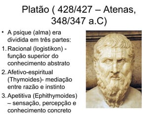 Platão ( 428/427 – Atenas, 
348/347 a.C) 
• A psique (alma) era 
dividida em três partes: 
1.Racional (logistikon) - 
função superior do 
conhecimento abstrato 
2.Afetivo-espiritual 
(Thymoides)- mediação 
entre razão e instinto 
3.Apetitiva (Ephithymoides) 
– sensação, percepção e 
conhecimento concreto 
 