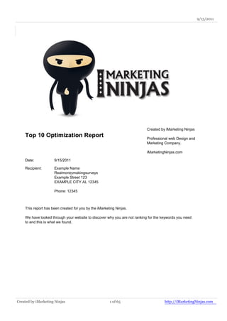 9/15/2011




                                                                           Created by iMarketing Ninjas
    Top 10 Optimization Report                                             Professional web Design and
                                                                           Marketing Company.

                                                                           iMarketingNinjas.com

    Date:            9/15/2011

    Recipient:       Example Name
                     Realmoneymakingsurveys
                     Example Street 123
                     EXAMPLE CITY AL 12345

                     Phone: 12345



    This report has been created for you by the iMarketing Ninjas.

    We have looked through your website to discover why you are not ranking for the keywords you need
    to and this is what we found.




Created by iMarketing Ninjas                           1 of 65                       http://iMarketingNinjas.com
 