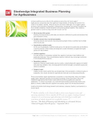 INTEGRATED BUSINESS PLANNING FOR AGRIBUSINESS DATA SHEET
Steelwedge Integrated Business Planning
for Agribusiness
Page 1 of 3 | © 2013 Steelwedge Software, Inc. All rights reserved. – info@steelwedge.com – 925.460.1700
Is there anything more critical to the global economy than its food supply?
Agribusiness companies bear the significant responsibility of feeding the world in the
midst of incredible volatility. While facing the universal challenges of a sluggish global
economy and increasing competition, agribusiness companies encounter incredible risk
from climate instability, natural disasters, and growing global markets. This creates a
greater need for control as they deal with issues such as:
These uncertainties require agribusiness companies to more frequently review and adjust
supply plans, demand forecasts, and inventory positions. At the same time, they must
implement approaches that reduce costs without sacrificing quality and customer
satisfaction. To remain successful, you must eliminate siloed processes that restrict your
ability to closely collaborate with suppliers and quickly respond to demand fluctuations.
Leading information technology research and advisory company, Gartner, summarized in a
recent report:
Short product life cycles:
Existing chemical solutions ultimately can become ineffective to pests and diseases that
grow resistant to them.
Variable seasons by crop and geography:
Growing seasons vary by both crop and growing region. Many countries have multiple
seasons per year.
Genetically modified seeds:
As the use of genetically modified seeds grows, the demand for pesticides and fertilizers
could be reduced. These seeds are designed to resist infestation and generate higher
yields with less fertilizer.
Limited suppliers:
A small number of companies maintain the capacity to produce many fertilizer and
pesticide chemicals. This concentrated production network may encourage customers
to find replacement products.
Regulatory policies:
Approval of biotech hybrid seeds vary by country, complicating both supply and market
side planning variables. And, evolving agrichemical technologies complicate supply and
demand variables.
Organic foods:
Organic foods, which restrict the use of pesticides in the production, continue to grow in
popularity. As a result, demand for agricultural chemicals could drop proportionally.
”
“ Market volatility in the chemical industry drives more frequent review and
operating adjustments than a monthly S&OP cycle can support. Leading chemical
companies are synchronizing supply planning and scheduling to enable agile
translation of volatile demand into a profitable response.
Gartner, “The Role of Planning and Scheduling in a Demand-Driven
Chemical Supply Chain Response,” September 2012
 
