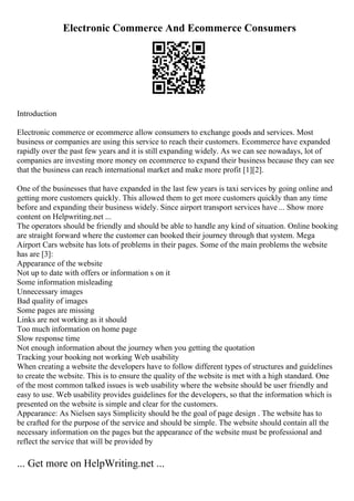 Electronic Commerce And Ecommerce Consumers
Introduction
Electronic commerce or ecommerce allow consumers to exchange goods and services. Most
business or companies are using this service to reach their customers. Ecommerce have expanded
rapidly over the past few years and it is still expanding widely. As we can see nowadays, lot of
companies are investing more money on ecommerce to expand their business because they can see
that the business can reach international market and make more profit [1][2].
One of the businesses that have expanded in the last few years is taxi services by going online and
getting more customers quickly. This allowed them to get more customers quickly than any time
before and expanding their business widely. Since airport transport services have ... Show more
content on Helpwriting.net ...
The operators should be friendly and should be able to handle any kind of situation. Online booking
are straight forward where the customer can booked their journey through that system. Mega
Airport Cars website has lots of problems in their pages. Some of the main problems the website
has are [3]:
Appearance of the website
Not up to date with offers or information s on it
Some information misleading
Unnecessary images
Bad quality of images
Some pages are missing
Links are not working as it should
Too much information on home page
Slow response time
Not enough information about the journey when you getting the quotation
Tracking your booking not working Web usability
When creating a website the developers have to follow different types of structures and guidelines
to create the website. This is to ensure the quality of the website is met with a high standard. One
of the most common talked issues is web usability where the website should be user friendly and
easy to use. Web usability provides guidelines for the developers, so that the information which is
presented on the website is simple and clear for the customers.
Appearance: As Nielsen says Simplicity should be the goal of page design . The website has to
be crafted for the purpose of the service and should be simple. The website should contain all the
necessary information on the pages but the appearance of the website must be professional and
reflect the service that will be provided by
... Get more on HelpWriting.net ...
 
