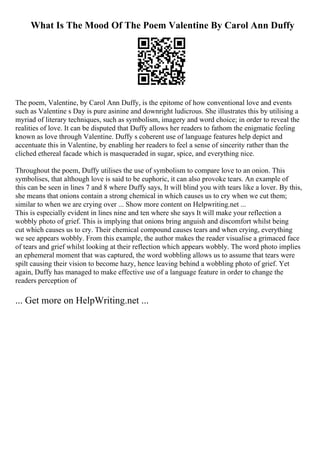 What Is The Mood Of The Poem Valentine By Carol Ann Duffy
The poem, Valentine, by Carol Ann Duffy, is the epitome of how conventional love and events
such as Valentine s Day is pure asinine and downright ludicrous. She illustrates this by utilising a
myriad of literary techniques, such as symbolism, imagery and word choice; in order to reveal the
realities of love. It can be disputed that Duffy allows her readers to fathom the enigmatic feeling
known as love through Valentine. Duffy s coherent use of language features help depict and
accentuate this in Valentine, by enabling her readers to feel a sense of sincerity rather than the
cliched ethereal facade which is masqueraded in sugar, spice, and everything nice.
Throughout the poem, Duffy utilises the use of symbolism to compare love to an onion. This
symbolises, that although love is said to be euphoric, it can also provoke tears. An example of
this can be seen in lines 7 and 8 where Duffy says, It will blind you with tears like a lover. By this,
she means that onions contain a strong chemical in which causes us to cry when we cut them;
similar to when we are crying over ... Show more content on Helpwriting.net ...
This is especially evident in lines nine and ten where she says It will make your reflection a
wobbly photo of grief. This is implying that onions bring anguish and discomfort whilst being
cut which causes us to cry. Their chemical compound causes tears and when crying, everything
we see appears wobbly. From this example, the author makes the reader visualise a grimaced face
of tears and grief whilst looking at their reflection which appears wobbly. The word photo implies
an ephemeral moment that was captured, the word wobbling allows us to assume that tears were
spilt causing their vision to become hazy, hence leaving behind a wobbling photo of grief. Yet
again, Duffy has managed to make effective use of a language feature in order to change the
readers perception of
... Get more on HelpWriting.net ...
 