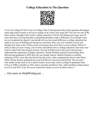College Education Is The Question
To Go To College Or Not To Go To College That Is The Question One of the questions that plague
many high school seniors is do I go to college or do I find a min wage job? I for one was one of the
latter seniors I thought I don t need a college education I will be fine making min wage, now 20
years later here I am learning that a collegeeducationdoes make a difference. Even though I have
not yet completed my degree I can already tell you how much difference a college education has
made in my way of thinking just during two semesters. Have you ever watched a movie and
thought how lucky some of those actors are because they never have to go to college? What if I
told you that you were wrong, a lot of actors and athletes have a college education, and some even
went to school after they became famous. Several of Hollywood s elite actors and actresses
understand the importance of higher education. Natalie Portman majored in psychology from
Harvard and graduated in 2003 after she was already famous. Dakota Fanning is currently
studying at NYU years after she first hit the big screen. After completed the movie series Harry
Potter, Emma Watson graduated last year from Brown University and Oxford. The one actor
who stands out the most to me is James Franco, he not only went to college he graduated from
UCLA in 2008, Columbia in 2010, and is currently enrolled at Yale, while teaching writing classes
at UCLA and NYU (Lai). We never realize how lucky we are to be able to have a
... Get more on HelpWriting.net ...
 