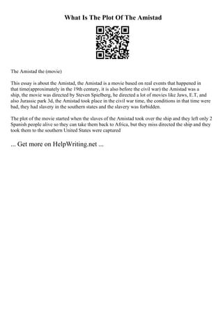 What Is The Plot Of The Amistad
The Amistad the (movie)
This essay is about the Amistad, the Amistad is a movie based on real events that happened in
that time(approximately in the 19th century, it is also before the civil war) the Amistad was a
ship, the movie was directed by Steven Spielberg, he directed a lot of movies like Jaws, E.T, and
also Jurassic park 3d, the Amistad took place in the civil war time, the conditions in that time were
bad, they had slavery in the southern states and the slavery was forbidden.
The plot of the movie started when the slaves of the Amistad took over the ship and they left only 2
Spanish people alive so they can take them back to Africa, but they miss directed the ship and they
took them to the southern United States were captured
... Get more on HelpWriting.net ...
 