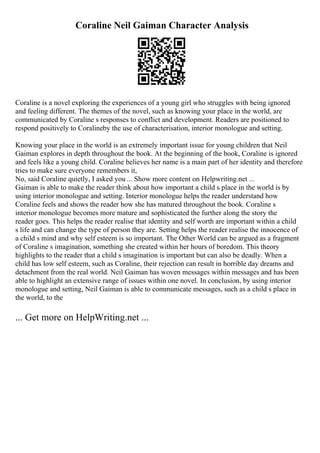 Coraline Neil Gaiman Character Analysis
Coraline is a novel exploring the experiences of a young girl who struggles with being ignored
and feeling different. The themes of the novel, such as knowing your place in the world, are
communicated by Coraline s responses to conflict and development. Readers are positioned to
respond positively to Coralineby the use of characterisation, interior monologue and setting.
Knowing your place in the world is an extremely important issue for young children that Neil
Gaiman explores in depth throughout the book. At the beginning of the book, Coraline is ignored
and feels like a young child. Coraline believes her name is a main part of her identity and therefore
tries to make sure everyone remembers it,
No, said Coraline quietly, I asked you ... Show more content on Helpwriting.net ...
Gaiman is able to make the reader think about how important a child s place in the world is by
using interior monologue and setting. Interior monologue helps the reader understand how
Coraline feels and shows the reader how she has matured throughout the book. Coraline s
interior monologue becomes more mature and sophisticated the further along the story the
reader goes. This helps the reader realise that identity and self worth are important within a child
s life and can change the type of person they are. Setting helps the reader realise the innocence of
a child s mind and why self esteem is so important. The Other World can be argued as a fragment
of Coraline s imagination, something she created within her hours of boredom. This theory
highlights to the reader that a child s imagination is important but can also be deadly. When a
child has low self esteem, such as Coraline, their rejection can result in horrible day dreams and
detachment from the real world. Neil Gaiman has woven messages within messages and has been
able to highlight an extensive range of issues within one novel. In conclusion, by using interior
monologue and setting, Neil Gaiman is able to communicate messages, such as a child s place in
the world, to the
... Get more on HelpWriting.net ...
 