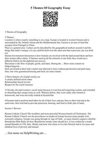5 Themes Of Geography Essay
5 Themes of Geography
5 Themes:
Location is where exactly something is on a map. Europe is located in western Eurasia and is
surrounded by the Atlantic Ocean and the Mediterranean Sea. Eurasia is an area of land that
occupies from Portugal to China.
Place is a general area. A place can be described by the geographical markers around it and the
things that make it unique. (A city could be built over the same area that a previous city was built
on)
Human Environment Interaction is how humans are involved with the land around them and how
their actions affect others. If farmers used up all the minerals in one field, they would use a
different field to let the depleted one recover.
Movement is the flow of people, goods, and ideas. During the ... Show more content on
Helpwriting.net ...
Serfs are bound to their lord s manor (not allowed to leave without permission) and paid many
fines, but were guaranteed housing and food. (to some extent)
2.Three features of a feudal society are
A clearly defined social status
Relationships based on trust
Respect for the social structure
3.Chivalry elevated women s social status because it went beyond respecting women, and extended
to cherishing their unique traits as well. Whereas before, they were really only limited to
housework, and were not really looked at beyond that.
4.Peasants had to perform hard labor for all of their lives and pay fines to their lord and at the
same time, their lord had to provide protection, housing, and food (a field/ plot of land).
Section 3 Review:
Roman Catholic Church The wealthier and more powerful Western branch of Christianity. The
Roman Catholic Church was the powerhouse in medieval Europe because many people were
extremely religious. Europe was going through its Age of Faith , so many feared a negative afterlife.
Benedictine Rule Rules for how Benedictine monks/ nuns should live. It was written by a monk
named Benedict in 530, Italy. Monks and nuns who chose to live this lifestyle had to live pure and
obedient lives of poverty and manual
... Get more on HelpWriting.net ...
 
