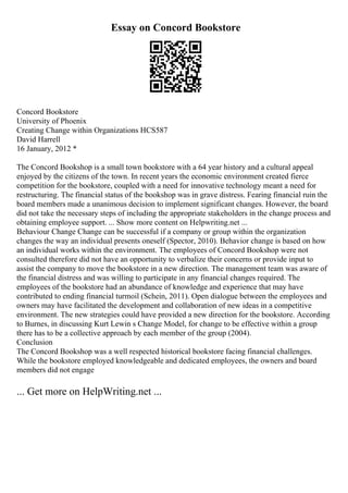 Essay on Concord Bookstore
Concord Bookstore
University of Phoenix
Creating Change within Organizations HCS587
David Harrell
16 January, 2012 *
The Concord Bookshop is a small town bookstore with a 64 year history and a cultural appeal
enjoyed by the citizens of the town. In recent years the economic environment created fierce
competition for the bookstore, coupled with a need for innovative technology meant a need for
restructuring. The financial status of the bookshop was in grave distress. Fearing financial ruin the
board members made a unanimous decision to implement significant changes. However, the board
did not take the necessary steps of including the appropriate stakeholders in the change process and
obtaining employee support. ... Show more content on Helpwriting.net ...
Behaviour Change Change can be successful if a company or group within the organization
changes the way an individual presents oneself (Spector, 2010). Behavior change is based on how
an individual works within the environment. The employees of Concord Bookshop were not
consulted therefore did not have an opportunity to verbalize their concerns or provide input to
assist the company to move the bookstore in a new direction. The management team was aware of
the financial distress and was willing to participate in any financial changes required. The
employees of the bookstore had an abundance of knowledge and experience that may have
contributed to ending financial turmoil (Schein, 2011). Open dialogue between the employees and
owners may have facilitated the development and collaboration of new ideas in a competitive
environment. The new strategies could have provided a new direction for the bookstore. According
to Burnes, in discussing Kurt Lewin s Change Model, for change to be effective within a group
there has to be a collective approach by each member of the group (2004).
Conclusion
The Concord Bookshop was a well respected historical bookstore facing financial challenges.
While the bookstore employed knowledgeable and dedicated employees, the owners and board
members did not engage
... Get more on HelpWriting.net ...
 