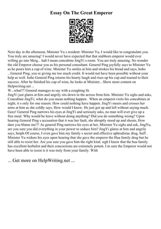 Essay On The Great Emperor
Next day in the afternoon, Minister Yu s resident: Minister Yu, I would like to congratulate you.
You truly are amazing! I would never have expected that that stubborn emperor would ever
willing go into Meig... hah I mean concubine JingYi s room. You are truly amazing. No wonder
the old Emperor choose you as his personal consultant. General Ping joyfully says to Minister Yu
as he pours him a cup of wine. Minister Yu smiles at him and strokes his bread and says, hoho
...General Ping, you re giving me too much credit. It would not have been possible without your
help as well. hoho General Ping returns his hearty laugh and rises up his cup and toasted to their
success. After he finished his cup of wine, he looks at Minister... Show more content on
Helpwriting.net ...
W...what!!! General manages to say with a coughing fit.
JingYi just glares at him and angrily sits down in the across from him. Minister Yu sighs and asks,
Concubine JingYi, what do you mean nothing happen . When an emperor visits his concubines at
night, it s only for one reason. How could nothing have happen. JingYi sneers and crosses her
arms at him as she coldly says, How would I know. He just got up and left without saying much.
Geez! General Ping narrows his eyes at JingYi and seriously asks, no man will ever give up a
free meal. Why would he leave without doing anything? Did you do something wrong? Upon
hearing General Ping s accusation that it was her fault, she abruptly stood up and shouts, How
dare you blame me!!! As general Ping narrows his eyes at her, Minister Yu sighs and ask, JingYu,
are you sure you did everything in your power to seduce him? JingYi glares at him and angrily
says, hmph Of course, I even gave him my family s secret and effective aphrodisiac drug. huff .
Minister Yu widens his eyes upon hearing that she gave the emperor the Hua family drug but he
still able to resist her. Are you sure you gave him the right kind. sigh I know that the hua family
has excellent herbalist and their concoctions are extremely potent. I m sure the Emperor would not
have been able to resist is it was truly from your family. With
... Get more on HelpWriting.net ...
 