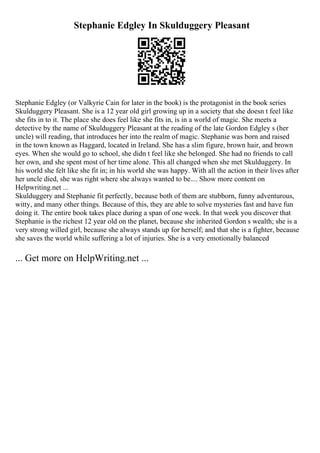 Stephanie Edgley In Skulduggery Pleasant
Stephanie Edgley (or Valkyrie Cain for later in the book) is the protagonist in the book series
Skulduggery Pleasant. She is a 12 year old girl growing up in a society that she doesn t feel like
she fits in to it. The place she does feel like she fits in, is in a world of magic. She meets a
detective by the name of Skulduggery Pleasant at the reading of the late Gordon Edgley s (her
uncle) will reading, that introduces her into the realm of magic. Stephanie was born and raised
in the town known as Haggard, located in Ireland. She has a slim figure, brown hair, and brown
eyes. When she would go to school, she didn t feel like she belonged. She had no friends to call
her own, and she spent most of her time alone. This all changed when she met Skulduggery. In
his world she felt like she fit in; in his world she was happy. With all the action in their lives after
her uncle died, she was right where she always wanted to be.... Show more content on
Helpwriting.net ...
Skulduggery and Stephanie fit perfectly, because both of them are stubborn, funny adventurous,
witty, and many other things. Because of this, they are able to solve mysteries fast and have fun
doing it. The entire book takes place during a span of one week. In that week you discover that
Stephanie is the richest 12 year old on the planet, because she inherited Gordon s wealth; she is a
very strong willed girl, because she always stands up for herself; and that she is a fighter, because
she saves the world while suffering a lot of injuries. She is a very emotionally balanced
... Get more on HelpWriting.net ...
 