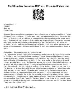 Use Of Nuclear Propulsion Of Project Orion And Future Uses
Research Paper 1
ESS 102
Scott An
Project Orion
Synopsis The purpose of this research paper is to explore the use of nuclear propulsion in Project
Orion and future uses. Project Orion intended to use numerous atomic bombs for propulsion. The
history of the project will be explained as it was short lived, but its technology led to new source
energy for spacecraft, nuclear energy. Project Orionwas meant to be used for peaceful purposes
only, but it can also potentially be used as a weapon of war. The Sci fi paper will utilize the
technology of using nuclear propulsion and nuclear bombs. It will relate off the propulsion and
orbital mechanics category. The story will be based on outer space weaponry and wars fought in
space.
On October ... Show more content on Helpwriting.net ...
The Project aimed to make a spaceship that was simple and affordable. The project was initiated
by Ted Taylor and Francis de Hoffman, founders of General Atomic and by physicist Freeman
Dyson of Princeton s Institute for Advanced Study on 1958 in San Diego [2]. Their goal was to
land on Mars by 1965 and to Saturn by 1970 [1]. They were funded by the Advanced Research
Projects Agency (ARPA) in July for $1 million per year. There came a time in 1959 when ARPA
no longer was able to support Project Orion due to insufficient funds and approached the Air
Force for funding [1]. The Air Force reluctantly decided to fund only if they can find a use for it.
The Secretary of Defense, Robert McNamara, refused to increase funding to Project Orion as he
felt it was not a military asset [2]. The Orion team inquired NASA for funding as its current
funding would not be enough to build a flyable spacecraft [2]. NASA, same as the Air Force,
reluctantly provided funding due its fear that it would cause a public relations disaster. Project
Orion was hit by a fatal blow as the United Nations Office for Outer Space Affairs came into an
agreement of the Outer Space Treaty [3]. The Outer Space Treaty, signed by 103 countries, was
signed in 1967 and served as the basic foundation of international space law [3]. The Outer Space
Treaty states that exploration of
... Get more on HelpWriting.net ...
 