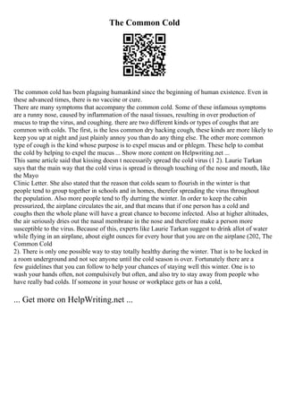 The Common Cold
The common cold has been plaguing humankind since the beginning of human existence. Even in
these advanced times, there is no vaccine or cure.
There are many symptoms that accompany the common cold. Some of these infamous symptoms
are a runny nose, caused by inflammation of the nasal tissues, resulting in over production of
mucus to trap the virus, and coughing. there are two different kinds or types of coughs that are
common with colds. The first, is the less common dry hacking cough, these kinds are more likely to
keep you up at night and just plainly annoy you than do any thing else. The other more common
type of cough is the kind whose purpose is to expel mucus and or phlegm. These help to combat
the cold by helping to expel the mucus ... Show more content on Helpwriting.net ...
This same article said that kissing doesn t necessarily spread the cold virus (1 2). Laurie Tarkan
says that the main way that the cold virus is spread is through touching of the nose and mouth, like
the Mayo
Clinic Letter. She also stated that the reason that colds seam to flourish in the winter is that
people tend to group together in schools and in homes, therefor spreading the virus throughout
the population. Also more people tend to fly durring the winter. In order to keep the cabin
pressurized, the airplane circulates the air, and that means that if one person has a cold and
coughs then the whole plane will have a great chance to become infected. Also at higher altitudes,
the air seriously dries out the nasal membrane in the nose and therefore make a person more
susceptible to the virus. Because of this, experts like Laurie Tarkan suggest to drink allot of water
while flying in an airplane, about eight ounces for every hour that you are on the airplane (202, The
Common Cold
2). There is only one possible way to stay totally healthy during the winter. That is to be locked in
a room underground and not see anyone until the cold season is over. Fortunately there are a
few guidelines that you can follow to help your chances of staying well this winter. One is to
wash your hands often, not compulsively but often, and also try to stay away from people who
have really bad colds. If someone in your house or workplace gets or has a cold,
... Get more on HelpWriting.net ...
 