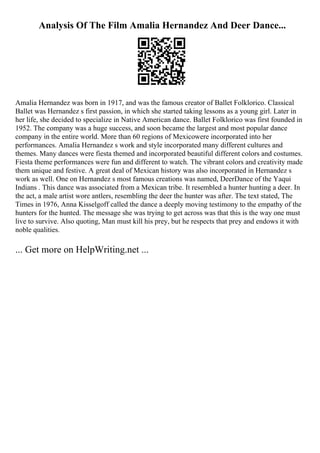 Analysis Of The Film Amalia Hernandez And Deer Dance...
Amalia Hernandez was born in 1917, and was the famous creator of Ballet Folklorico. Classical
Ballet was Hernandez s first passion, in which she started taking lessons as a young girl. Later in
her life, she decided to specialize in Native American dance. Ballet Folklorico was first founded in
1952. The company was a huge success, and soon became the largest and most popular dance
company in the entire world. More than 60 regions of Mexicowere incorporated into her
performances. Amalia Hernandez s work and style incorporated many different cultures and
themes. Many dances were fiesta themed and incorporated beautiful different colors and costumes.
Fiesta theme performances were fun and different to watch. The vibrant colors and creativity made
them unique and festive. A great deal of Mexican history was also incorporated in Hernandez s
work as well. One on Hernandez s most famous creations was named, DeerDance of the Yaqui
Indians . This dance was associated from a Mexican tribe. It resembled a hunter hunting a deer. In
the act, a male artist wore antlers, resembling the deer the hunter was after. The text stated, The
Times in 1976, Anna Kisselgoff called the dance a deeply moving testimony to the empathy of the
hunters for the hunted. The message she was trying to get across was that this is the way one must
live to survive. Also quoting, Man must kill his prey, but he respects that prey and endows it with
noble qualities.
... Get more on HelpWriting.net ...
 