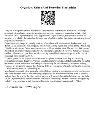 Organized Crime And Terrorism Similarities
They are two separate entities with similar characteristics. What are the differences? Although
organized criminals can engage in terrorism and terrorists can engage in criminal activity, their
objectives vary. Organized crime seeks opportunistic targets whereas, the operands modem of
terrorists is symbolic. Terrorismhas the main goal of political and/or gain through the destruction of
property and human life.
Organized crime groups are usually made up of members with similar ethnic backgrounds (e.g.,
Italian Mafia, Irish Mob) with the prime objective of seeking wealth and power. In the 1920 during
Prohibition, Organized Crime were instrumental in illegal alcohol sales. The success of Organized
depends on an extensive peripheral network. That peripheral network involves bankers, politicians
and law enforcement; ergo, these portals revolving around business activity protects the core of
organized crime (Stratfor, 2010).
Terrorist groups do not depend on an extensive peripheral network since they are driven by
political and/or social directives. Various Middle Eastern Groups (e.g., ISIL) involve the profitable
business of heroin and human trafficking to raise money for operations (e.g., weapons, training).
Finances are a means to an end; thus there are different constraints which allows them to engage in
... Show more content on Helpwriting.net ...
Members of organized crime generally go into hiding, eluding law enforcement; whereas, terrorists
take credit for their attacks, while savoring the glory of the mainstream media s hype. A criminal
will run from the law; on the other hand, a terrorist will shout Allah Akbar before dying live (Jula,
2016). Organized crime works within the confines of its territory; whereas, terrorists are operating
globally, being shielded in safe houses within entire countries and internationally. (White,
... Get more on HelpWriting.net ...
 