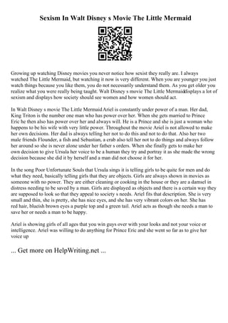 Sexism In Walt Disney s Movie The Little Mermaid
Growing up watching Disney movies you never notice how sexist they really are. I always
watched The Little Mermaid, but watching it now is very different. When you are younger you just
watch things because you like them, you do not necessarily understand them. As you get older you
realize what you were really being taught. Walt Disney s movie The Little Mermaiddisplays a lot of
sexism and displays how society should see women and how women should act.
In Walt Disney s movie The Little MermaidAriel is constantly under power of a man. Her dad,
King Triton is the number one man who has power over her. When she gets married to Prince
Eric he then also has power over her and always will. He is a Prince and she is just a woman who
happens to be his wife with very little power. Throughout the movie Ariel is not allowed to make
her own decisions. Her dad is always telling her not to do this and not to do that. Also her two
male friends Flounder, a fish and Sebastian, a crab also tell her not to do things and always follow
her around so she is never alone under her father s orders. When she finally gets to make her
own decision to give Ursula her voice to be a human they try and portray it as she made the wrong
decision because she did it by herself and a man did not choose it for her.
In the song Poor Unfortunate Souls that Ursula sings it is telling girls to be quite for men and do
what they need, basically telling girls that they are objects. Girls are always shown in movies as
someone with no power. They are either cleaning or cooking in the house or they are a damsel in
distress needing to be saved by a man. Girls are displayed as objects and there is a certain way they
are supposed to look so that they appeal to society s needs. Ariel fits that description. She is very
small and thin, she is pretty, she has nice eyes, and she has very vibrant colors on her. She has
red hair, blueish brown eyes a purple top and a green tail. Ariel acts as though she needs a man to
save her or needs a man to be happy.
Ariel is showing girls of all ages that you win guys over with your looks and not your voice or
intelligence. Ariel was willing to do anything for Prince Eric and she went so far as to give her
voice up
... Get more on HelpWriting.net ...
 