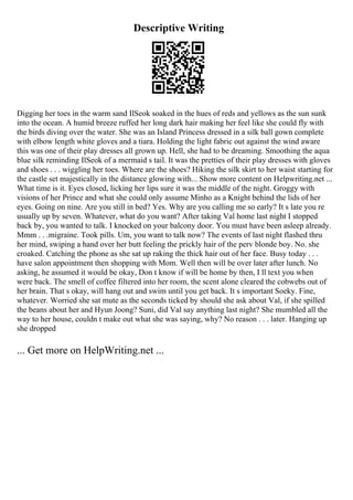 Descriptive Writing
Digging her toes in the warm sand IlSeok soaked in the hues of reds and yellows as the sun sunk
into the ocean. A humid breeze ruffed her long dark hair making her feel like she could fly with
the birds diving over the water. She was an Island Princess dressed in a silk ball gown complete
with elbow length white gloves and a tiara. Holding the light fabric out against the wind aware
this was one of their play dresses all grown up. Hell, she had to be dreaming. Smoothing the aqua
blue silk reminding IlSeok of a mermaid s tail. It was the pretties of their play dresses with gloves
and shoes . . . wiggling her toes. Where are the shoes? Hiking the silk skirt to her waist starting for
the castle set majestically in the distance glowing with... Show more content on Helpwriting.net ...
What time is it. Eyes closed, licking her lips sure it was the middle of the night. Groggy with
visions of her Prince and what she could only assume Minho as a Knight behind the lids of her
eyes. Going on nine. Are you still in bed? Yes. Why are you calling me so early? It s late you re
usually up by seven. Whatever, what do you want? After taking Val home last night I stopped
back by, you wanted to talk. I knocked on your balcony door. You must have been asleep already.
Mmm . . .migraine. Took pills. Um, you want to talk now? The events of last night flashed thru
her mind, swiping a hand over her butt feeling the prickly hair of the perv blonde boy. No. she
croaked. Catching the phone as she sat up raking the thick hair out of her face. Busy today . . .
have salon appointment then shopping with Mom. Well then will be over later after lunch. No
asking, he assumed it would be okay, Don t know if will be home by then, I ll text you when
were back. The smell of coffee filtered into her room, the scent alone cleared the cobwebs out of
her brain. That s okay, will hang out and swim until you get back. It s important Soeky. Fine,
whatever. Worried she sat mute as the seconds ticked by should she ask about Val, if she spilled
the beans about her and Hyun Joong? Suni, did Val say anything last night? She mumbled all the
way to her house, couldn t make out what she was saying, why? No reason . . . later. Hanging up
she dropped
... Get more on HelpWriting.net ...
 