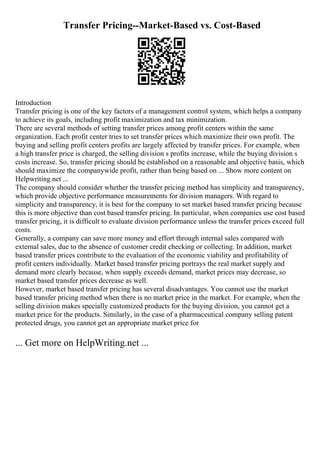Transfer Pricing--Market-Based vs. Cost-Based
Introduction
Transfer pricing is one of the key factors of a management control system, which helps a company
to achieve its goals, including profit maximization and tax minimization.
There are several methods of setting transfer prices among profit centers within the same
organization. Each profit center tries to set transfer prices which maximize their own profit. The
buying and selling profit centers profits are largely affected by transfer prices. For example, when
a high transfer price is charged, the selling division s profits increase, while the buying division s
costs increase. So, transfer pricing should be established on a reasonable and objective basis, which
should maximize the companywide profit, rather than being based on ... Show more content on
Helpwriting.net ...
The company should consider whether the transfer pricing method has simplicity and transparency,
which provide objective performance measurements for division managers. With regard to
simplicity and transparency, it is best for the company to set market based transfer pricing because
this is more objective than cost based transfer pricing. In particular, when companies use cost based
transfer pricing, it is difficult to evaluate division performance unless the transfer prices exceed full
costs.
Generally, a company can save more money and effort through internal sales compared with
external sales, due to the absence of customer credit checking or collecting. In addition, market
based transfer prices contribute to the evaluation of the economic viability and profitability of
profit centers individually. Market based transfer pricing portrays the real market supply and
demand more clearly because, when supply exceeds demand, market prices may decrease, so
market based transfer prices decrease as well.
However, market based transfer pricing has several disadvantages. You cannot use the market
based transfer pricing method when there is no market price in the market. For example, when the
selling division makes specially customized products for the buying division, you cannot get a
market price for the products. Similarly, in the case of a pharmaceutical company selling patent
protected drugs, you cannot get an appropriate market price for
... Get more on HelpWriting.net ...
 