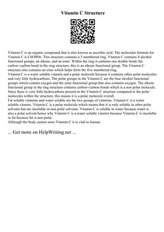 Vitamin C Structure
Vitamin C is an organic compound that is also known as ascorbic acid. The molecular formula for
Vitamin C is C6O8H6. This structure contains a 5 membered ring. Vitamin C contains 4 alcohol
functional groups, an alkene, and an ester. Within the ring it contains one double bond, the
carbon=carbon bond in the ring structure, this is an alkene functional group. The Vitamin C
structure also contains an ester which helps form the five membered ring.
Vitamin C is a water soluble vitamin and a polar molecule because it contains other polar molecules
and very little hydrocarbons. The polar groups in the Vitamin C are the four alcohol functional
groups which contain oxygen and the ester functional group that also contains oxygen. The alkene
functional group in the ring structure contains carbon=carbon bonds which is a non polar molecule.
Since there is very little hydrocarbons present in the Vitamin C structure compared to the polar
molecules within the structure, this means it is a polar molecule overall.
Fat soluble vitamins and water soluble are the two groups of vitamins. Vitamin C is a water
soluble vitamin. Vitamin C is a polar molecule which means that it is only soluble in other polar
solvents but are insoluble in non polar solvents. Vitamin C is soluble in water because water is
also a polar solvent hence why Vitamin C is a water soluble vitamin because Vitamin C is insoluble
in fat because fat is non polar.
Although the body cannot store Vitamin C it is vital to human
... Get more on HelpWriting.net ...
 