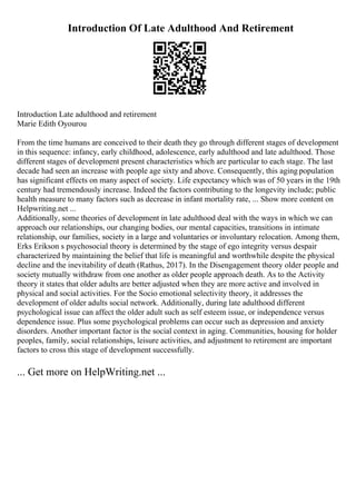 Introduction Of Late Adulthood And Retirement
Introduction Late adulthood and retirement
Marie Edith Oyourou
From the time humans are conceived to their death they go through different stages of development
in this sequence: infancy, early childhood, adolescence, early adulthood and late adulthood. Those
different stages of development present characteristics which are particular to each stage. The last
decade had seen an increase with people age sixty and above. Consequently, this aging population
has significant effects on many aspect of society. Life expectancy which was of 50 years in the 19th
century had tremendously increase. Indeed the factors contributing to the longevity include; public
health measure to many factors such as decrease in infant mortality rate, ... Show more content on
Helpwriting.net ...
Additionally, some theories of development in late adulthood deal with the ways in which we can
approach our relationships, our changing bodies, our mental capacities, transitions in intimate
relationship, our families, society in a large and voluntaries or involuntary relocation. Among them,
Erks Erikson s psychosocial theory is determined by the stage of ego integrity versus despair
characterized by maintaining the belief that life is meaningful and worthwhile despite the physical
decline and the inevitability of death (Rathus, 2017). In the Disengagement theory older people and
society mutually withdraw from one another as older people approach death. As to the Activity
theory it states that older adults are better adjusted when they are more active and involved in
physical and social activities. For the Socio emotional selectivity theory, it addresses the
development of older adults social network. Additionally, during late adulthood different
psychological issue can affect the older adult such as self esteem issue, or independence versus
dependence issue. Plus some psychological problems can occur such as depression and anxiety
disorders. Another important factor is the social context in aging. Communities, housing for holder
peoples, family, social relationships, leisure activities, and adjustment to retirement are important
factors to cross this stage of development successfully.
... Get more on HelpWriting.net ...
 