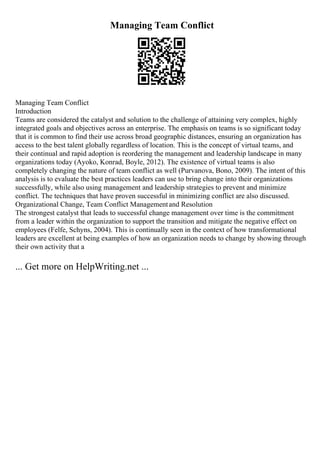 Managing Team Conflict
Managing Team Conflict
Introduction
Teams are considered the catalyst and solution to the challenge of attaining very complex, highly
integrated goals and objectives across an enterprise. The emphasis on teams is so significant today
that it is common to find their use across broad geographic distances, ensuring an organization has
access to the best talent globally regardless of location. This is the concept of virtual teams, and
their continual and rapid adoption is reordering the management and leadership landscape in many
organizations today (Ayoko, Konrad, Boyle, 2012). The existence of virtual teams is also
completely changing the nature of team conflict as well (Purvanova, Bono, 2009). The intent of this
analysis is to evaluate the best practices leaders can use to bring change into their organizations
successfully, while also using management and leadership strategies to prevent and minimize
conflict. The techniques that have proven successful in minimizing conflict are also discussed.
Organizational Change, Team Conflict Managementand Resolution
The strongest catalyst that leads to successful change management over time is the commitment
from a leader within the organization to support the transition and mitigate the negative effect on
employees (Felfe, Schyns, 2004). This is continually seen in the context of how transformational
leaders are excellent at being examples of how an organization needs to change by showing through
their own activity that a
... Get more on HelpWriting.net ...
 
