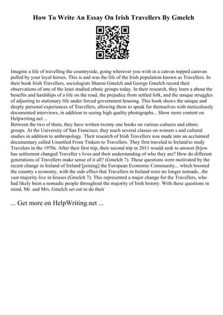 How To Write An Essay On Irish Travellers By Gmelch
Imagine a life of travelling the countryside, going wherever you wish in a canvas topped caravan
pulled by your loyal horses. This is and was the life of the Irish population known as Travellers. In
their book Irish Travellers, sociologists Sharon Gmelch and George Gmelch record their
observations of one of the least studied ethnic groups today. In their research, they learn a about the
benefits and hardships of a life on the road, the prejudice from settled folk, and the unique struggles
of adjusting to stationary life under forced government housing. This book shows the unique and
deeply personal experiences of Travellers, allowing them to speak for themselves with meticulously
documented interviews, in addition to seeing high quality photographs... Show more content on
Helpwriting.net ...
Between the two of them, they have written twenty one books on various cultures and ethnic
groups. At the University of San Francisco, they teach several classes on women s and cultural
studies in addition to anthropology. Their research of Irish Travellers was made into an acclaimed
documentary called Unsettled From Tinkers to Travellers. They first traveled to Irelandto study
Travelers in the 1970s. After their first trip, their second trip in 2011 would seek to answer [h]ow
has settlement changed Traveller s lives and their understanding of who they are? How do different
generations of Travellers make sense of it all? (Gmelch 7). These questions were motivated by the
recent change in Ireland of Ireland [joining] the European Economic Community... which boosted
the country s economy, with the side effect that Travellers in Ireland were no longer nomads...the
vast majority live in houses (Gmelch 7). This represented a major change for the Travellers, who
had likely been a nomadic people throughout the majority of Irish history. With these questions in
mind, Mr. and Mrs. Gmelch set out to do their
... Get more on HelpWriting.net ...
 