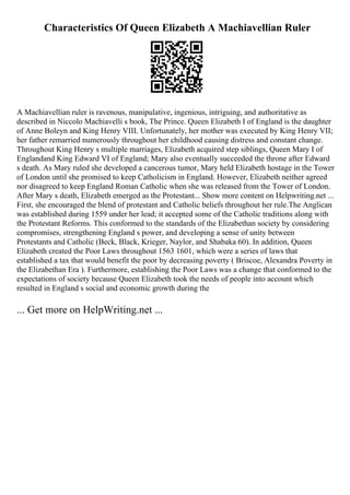 Characteristics Of Queen Elizabeth A Machiavellian Ruler
A Machiavellian ruler is ravenous, manipulative, ingenious, intriguing, and authoritative as
described in Niccolo Machiavelli s book, The Prince. Queen Elizabeth I of England is the daughter
of Anne Boleyn and King Henry VIII. Unfortunately, her mother was executed by King Henry VII;
her father remarried numerously throughout her childhood causing distress and constant change.
Throughout King Henry s multiple marriages, Elizabeth acquired step siblings, Queen Mary I of
Englandand King Edward VI of England; Mary also eventually succeeded the throne after Edward
s death. As Mary ruled she developed a cancerous tumor, Mary held Elizabeth hostage in the Tower
of London until she promised to keep Catholicism in England. However, Elizabeth neither agreed
nor disagreed to keep England Roman Catholic when she was released from the Tower of London.
After Mary s death, Elizabeth emerged as the Protestant... Show more content on Helpwriting.net ...
First, she encouraged the blend of protestant and Catholic beliefs throughout her rule.The Anglican
was established during 1559 under her lead; it accepted some of the Catholic traditions along with
the Protestant Reforms. This conformed to the standards of the Elizabethan society by considering
compromises, strengthening England s power, and developing a sense of unity between
Protestants and Catholic (Beck, Black, Krieger, Naylor, and Shabaka 60). In addition, Queen
Elizabeth created the Poor Laws throughout 1563 1601, which were a series of laws that
established a tax that would benefit the poor by decreasing poverty ( Briscoe, Alexandra Poverty in
the Elizabethan Era ). Furthermore, establishing the Poor Laws was a change that conformed to the
expectations of society because Queen Elizabeth took the needs of people into account which
resulted in England s social and economic growth during the
... Get more on HelpWriting.net ...
 