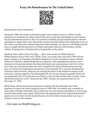 Essay On Homelessness In The United States
Homelessness in the United States
During the 1980 s the number of homeless people, those without a house in which to reside,
increased at an alarming rate. Many analysts have given much time and thought as to the reasons
that this phenomenon occurred. They cite economic instability and government policies with facts
and figures to support their work. Beyond the research and cold statistics that explain this event, are
the victims, and those that worked to help relieve their hardship. An interview with Philip Guerrieri
gives us insight into the personal lives of these individuals whom he calls houseless, and the
realities of staying alive, both physically and spiritually, on the streets.
Martha R. Burt, author of Over the Edge: ... Show more content on Helpwriting.net ...
Philip Guerrieri, born in 1962, in Ft. Worth, Texas, was twenty four years old in 1986 when he
began working as an Emergency Psychiatric Response Care Division agent in liaison with the
District of Columbia s Mental Health Services Outreach. After spending then intensive years
immersed in the personal realities that these individuals were experiencing to learn how to best
serve them, he at present has taken time off to assimilate the many profound interactions that
have served him by broadening his perceptions of life and death. He is currently attending East
Tennessee State University, where he was awarded first place in the nonfiction category of the
University s literary magazine, The Mockingbird 98, for an essay that giving graphic details into
the extraordinary life of an individual case history of just one man and the series of tragic events
that left him houseless in D.C. during the late 1980 s. He gave me a personal interview on
November 27, 1999.
Philip shares with me his personal experiences working with the individuals who found
themselves living on the streets during the years of 1986 1996. He explains why eventually he
dealt solely with those individuals who would not go in to the missions and shelters or even accept
food from the mobile soup wagons. Philip relives the moment that he first realized that houseless
people were not in their current situation because of a life misled or because they were lazy or
criminal, as may be the common
... Get more on HelpWriting.net ...
 