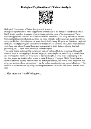 Biological Explanations Of Crime Analysis
Biological Explanations of Crime Strengths and weakness
Biological explanations of crime suggests that crime is due to the nature of an individual, this is
highly controversial as it suggests crime is innate and not a cause of the environment. These
theories suggest that criminals are born with criminal tendencies. This essay will discuss various
biological explanations of crime and point out some strengths and weaknesses. Cesare Lombroso,
whom established criminology as a science, founded this theory. He gathered facts in an empirical
study and found physiological characteristics to identify The Criminal Man , these characteristics
were; head size (circumference/diameter), non symmetric facial features, sloping forehead,
protruding jaw, ... Show more content on Helpwriting.net ...
This made it seem as though the explanation was not biological but due to nurture. This could
cause an issue in stereotyping as Sheldon suggested mesomorphs are more likely to be criminals,
and working class people are more likely to be mesomorphs, it could cause stereotyping in the
fact that people see working class people as more delinquent (Flanagan 2011). The method was
also flawed in the fact that Sheldon rated the body types himself, this would cause researcher bias
as he may consciously or unconsciously rate the bodies according to what supports his theory. This
could have been overcome by using a second person to rate the bodies; this would increase inter
rater
... Get more on HelpWriting.net ...
 