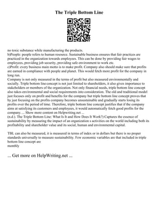 The Triple Bottom Line
no toxic substance while manufacturing the products.
b)People: people refers to human resource. Sustainable business ensures that fair practices are
practiced in the organization towards employees. This can be done by providing fair wages to
employees, providing job security, providing safe environment to work etc.
c)Profit: every business main motto is to make profit. Company also should make sure that profits
are earned in compliance with people and planet. This would fetch more profit for the company in
long run.
Company is not only measured in the terms of profit but also measured environmentally and
socially. Triple bottom lineconcept is not just limited to shareholders, it also gives importance to
stakeholders or members of the organization. Not only financial needs, triple bottom line concept
also takes environmental and social requirements into consideration. The old and traditional model
just focuses only on profit and benefits for the company but triple bottom line concept proves that
by just focusing on the profits company becomes unsustainable and gradually starts losing its
profits over the period of time. Therefore, triple bottom line concept justifies that if the company
aims at satisfying its customers and employees, it would automatically fetch good profits for the
company. ... Show more content on Helpwriting.net ...
(n.d.). The Triple Bottom Line: What Is It and How Does It Work?) Captures the essence of
sustainability by measuring the impact of an organization s activities on the world including both its
profitability and shareholder value and its social, human and environmental capital.
TBL can also be measured, it is measured in terms of index or in dollars but there is no proper
standards universally to measure sustainability. Few economic variables are that included in triple
bottom line concept are
monthly
... Get more on HelpWriting.net ...
 