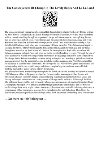 The Consequences Of Change In The Lovely Bones And La La Land
The Consequences of change have been moulded through the two texts The Lovely Bones, written
by Alice Sebold (2002) and La La Land, directed by Damien Chazelle (2016) and have shaped the
audiences understanding through the aspects of change and its consequences though key themes
that are showcases in both texts. These themes can be narrowed down to person, place and event.
Susie and her father Mr. Salmon both throughout the novel The Lovely Bones written by Alice
Sebold (2002) change each other as a consequence of Susie s murder. Alice Sebold uses Negative
tone and Hyperbole literary techniques to demonstrate the change between Susie and her father
through the Narration by Susie about Mr. Salmon for example when Susie talks about how Mr.
Salmon was crazy with grief and had gone out to the cornfield seeking revenge . Through the use of
these Techniques Alice Sebold tugs on the emotions of the audience and allows them to reflect on
the change in the Salmon household between losing a daughter and wanting to gain closure and as
a consequence of this the audience become torn between two decisions and Alice Sebold enables
the audience to consider their life morals. All through the text Alice Sebold grants the audience the
understanding to the concept of change and these examples help the audience to mould their
thinking through her use of various literary techniques.
Mia played by Emma Stone changes throughout the film La La Land, directed by Damien Chazelle
(2016) because of her willingness to chase her dreams, and as a consequence her dreams and
personality change. Damien Chazelle uses contrasting in colours and juxtaposition as visual and
literary techniques to demonstrate consequences of change to the audience. All through the film
Mia s (Emma Stone) outfit s and personality change as a consequence of meeting Sebastian (Ryan
Gosling) and falling in love. This is depicted through colours and the audience can see how her
outfits change from solid bright colours to mature colours and more adult like clothing choices as a
consequence of her changing as a person form her relationship with Sebastian. This allows the
audience to ponder on previous relationships and to think about their outfits they have chosen when
... Get more on HelpWriting.net ...
 