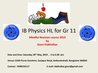 IB Physics HL for Gr 11
Mindful Revision course 2019
by
Gauri Dabholkar
Date and time: Saturday 18th May, 2019 , 2 to 6:30 pm
Venue: D103 Purva Sunshine, Sarjapur Road, Kaikondrahalli, Bangalore 560035
Contact : 9448192117 E-mail: dabholkar.gauri@gmail.com
 