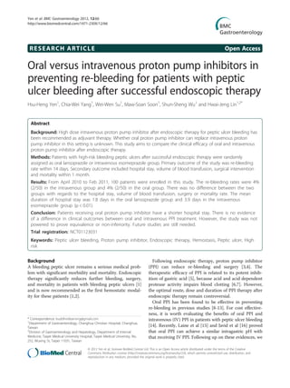 RESEARCH ARTICLE Open Access
Oral versus intravenous proton pump inhibitors in
preventing re-bleeding for patients with peptic
ulcer bleeding after successful endoscopic therapy
Hsu-Heng Yen1
, Chia-Wei Yang1
, Wei-Wen Su1
, Maw-Soan Soon1
, Shun-Sheng Wu1
and Hwai-Jeng Lin1,2*
Abstract
Background: High dose intravenous proton pump inhibitor after endoscopic therapy for peptic ulcer bleeding has
been recommended as adjuvant therapy. Whether oral proton pump inhibitor can replace intravenous proton
pump inhibitor in this setting is unknown. This study aims to compare the clinical efficacy of oral and intravenous
proton pump inhibitor after endoscopic therapy.
Methods: Patients with high-risk bleeding peptic ulcers after successful endoscopic therapy were randomly
assigned as oral lansoprazole or intravenous esomeprazole group. Primary outcome of the study was re-bleeding
rate within 14 days. Secondary outcome included hospital stay, volume of blood transfusion, surgical intervention
and mortality within 1 month.
Results: From April 2010 to Feb 2011, 100 patients were enrolled in this study. The re-bleeding rates were 4%
(2/50) in the intravenous group and 4% (2/50) in the oral group. There was no difference between the two
groups with regards to the hospital stay, volume of blood transfusion, surgery or mortality rate. The mean
duration of hospital stay was 1.8 days in the oral lansoprazole group and 3.9 days in the intravenous
esomeprazole group (p < 0.01).
Conclusion: Patients receiving oral proton pump inhibitor have a shorter hospital stay. There is no evidence
of a difference in clinical outcomes between oral and intravenous PPI treatment. However, the study was not
powered to prove equivalence or non-inferiority. Future studies are still needed.
Trial registration: NCT01123031
Keywords: Peptic ulcer bleeding, Proton pump inhibitor, Endoscopic therapy, Hemostasis, Peptic ulcer, High
risk
Background
A bleeding peptic ulcer remains a serious medical prob-
lem with significant morbidity and mortality. Endoscopic
therapy significantly reduces further bleeding, surgery,
and mortality in patients with bleeding peptic ulcers [1]
and is now recommended as the first hemostatic modal-
ity for these patients [1,2].
Following endoscopic therapy, proton pump inhibitor
(PPI) can reduce re-bleeding and surgery [3,4]. The
therapeutic efficacy of PPI is related to its potent inhib-
ition of gastric acid [5], because acid and acid dependent
protease activity impairs blood clotting [6,7]. However,
the optimal route, dose and duration of PPI therapy after
endoscopic therapy remain controversial.
Oral PPI has been found to be effective in preventing
re-bleeding in previous studies [8-13]. For cost effective-
ness, it is worth evaluating the benefits of oral PPI and
intravenous (IV) PPI in patients with peptic ulcer bleeding
[14]. Recently, Laine et al [15] and Javid et al [16] proved
that oral PPI can achieve a similar intragastric pH with
that receiving IV PPI. Following up on these evidences, we
* Correspondence: buddhistlearning@gmail.com
1
Department of Gastroenterology, Changhua Christian Hospital, Changhua,
Taiwan
2
Division of Gastroenterology and Hepatology, Department of Internal
Medicine, Taipei Medical University Hospital, Taipei Medical University, No.
252, Wuxing St, Taipei 11031, Taiwan
© 2012 Yen et al.; licensee BioMed Central Ltd. This is an Open Access article distributed under the terms of the Creative
Commons Attribution License (http://creativecommons.org/licenses/by/2.0), which permits unrestricted use, distribution, and
reproduction in any medium, provided the original work is properly cited.
Yen et al. BMC Gastroenterology 2012, 12:66
http://www.biomedcentral.com/1471-230X/12/66
 