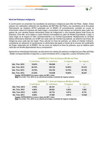 6 | INDICE BARRIAL DE PRECIOS MDQ | SEPTIEMBRE.2014 
Nivel de Pobreza e Indigencia 
A continuación se presentan los resultados de pobreza e indigencia para Mar del Plata - Batán. Estos valores son estimados utilizando los resultados del IBP-Mar del Plata y los resultados de la Encuesta Permanente de Hogares (EPH) publicada por el INDEC El procedimiento consiste en cruzar la información sobre los ingresos de cada hogar y comprobar si ese ingreso es suficiente para cubrir los gastos de una canasta básica alimentaria (línea de indigencia) o una canasta básica total (línea de pobreza). Para ello, se le asigna a cada individuo encuestado su valor de Adulto Equivalente. Luego, a cada hogar se le asigna el valor correspondiente a su Familia Equivalente. Multiplicando la canasta básica alimentaria obtenida con el IBP por cada valor de Familia Equivalente, se obtienen las líneas de indigencia para cada tipo de hogar. Para calcular la línea de pobreza, se utiliza el método indirecto, consistente en adicionar el componente no alimentario del gasto a través de la inversa del coeficiente de Engel, elaborado por el INDEC. Así es como se obtiene la línea de pobreza, que se obtiene para cada tipo de familia dependiendo de su composición. 
Aplicando la metodología descripta, se obtuvieron los valores de pobreza e indigencia para Mar del Plata - Batán correspondientes al segundo y cuarto trimestres 2012, y segundo y cuarto trimestres 2013. 
CUADRO Nº 6: Nivel de Pobreza IBP-Mar del Plata 
% individuos 
Nr. Individuos 
% hogares 
Nr. hogares 2do. Trim. 2012 16,05% 100.809 --- --- 4do. Trim. 2012 20,10% 126.732 15,85% 35.315 2do. Trim. 2013 19,76% 125.152 15,79% 35.159 4do. Trim. 2013 21,24% 133.938 15,65% 35.447 
Fuente: CIPPES/ISEPCI en base a datos del IBP e Indec 
Nota: en el 2do. Trim. 2012 no se calculó porcentaje y cantidad de hogares pobres. 
CUADRO Nº 7: Nivel de Indigencia IBP-Mar del Plata 
% individuos 
Nr. Individuos 
% hogares 
Nr. hogares 2do. Trim. 2012 4,16% 26.121 --- --- 4to. Trim. 2012 4,50% 28.624 3,45% 7.684 2do. Trim. 2013 4,85% 30.719 3,91% 8.716 4to. Trim. 2013 6,00% 37.859 4,61% 10.446 
Fuente: CIPPES/ISEPCI en base a datos del IBP e Indec 
Nota: en el 2do. Trim. 2012 no se calculó porcentaje y cantidad de hogares indigentes.  