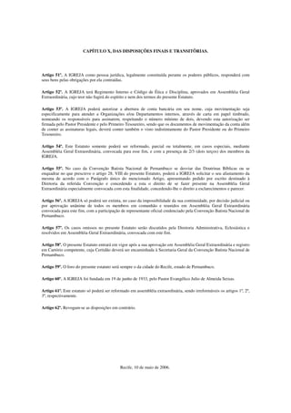 CAPÍTULO X, DAS DISPOSIÇÕES FINAIS E TRANSITÕRIAS.




Artigo 51º. A IGREJA como pessoa jurídica, legalmente constituída perante os poderes públicos, responderá com
seus bens pelas obrigações por ela contraídas.

Artigo 52º. A IGREJA terá Regimento Interno e Código de Ética e Disciplina, aprovados em Assembléia Geral
Extraordinária, cujo teor não fugirá do espírito e nem dos termos do presente Estatuto.

Artigo 53º. A IGREJA poderá autorizar a abertura de conta bancária em seu nome, cuja movimentação seja
especificamente para atender a Organizações e/ou Departamentos internos, através de carta em papel timbrado,
nomeando os responsáveis para assinarem, respeitando o número mínimo de dois, devendo esta autorização ser
firmada pelo Pastor Presidente e pelo Primeiro Tesoureiro, sendo que os documentos de movimentação da conta além
de conter as assinaturas legais, deverá conter também o visto indistintamente do Pastor Presidente ou do Primeiro
Tesoureiro.

Artigo 54º. Este Estatuto somente poderá ser reformado, parcial ou totalmente, em casos especiais, mediante
Assembléia Geral Extraordinária, convocada para esse fim, e com a presença de 2/3 (dois terços) dos membros da
IGREJA.

Artigo 55º. No caso da Convenção Batista Nacional de Pernambuco se desviar das Doutrinas Bíblicas ou se
enquadrar no que prescreve o artigo 28, VIII do presente Estatuto, poderá a IGREJA solicitar o seu afastamento da
mesma de acordo com o Parágrafo único do mencionado Artigo, apresentando pedido por escrito destinado à
Diretoria da referida Convenção e concedendo a esta o direito de se fazer presente na Assembléia Geral
Extraordinária especialmente convocada com esta finalidade, concedendo-lhe o direito a esclarecimentos e parecer.

Artigo 56º. A IGREJA só poderá ser extinta, no caso da impossibilidade da sua continuidade, por decisão judicial ou
por aprovação unânime de todos os membros em comunhão e reunidos em Assembléia Geral Extraordinária
convocada para este fim, com a participação de representante oficial credenciado pela Convenção Batista Nacional de
Pernambuco.

Artigo 57º. Os casos omissos no presente Estatuto serão discutidos pela Diretoria Administrativa, Eclesiástica e
resolvidos em Assembléia Geral Extraordinária, convocada com este fim.

Artigo 58º. O presente Estatuto entrará em vigor após a sua aprovação em Assembléia Geral Extraordinária e registro
em Cartório competente, cuja Certidão deverá ser encaminhada à Secretaria Geral da Convenção Batista Nacional de
Pernambuco.

Artigo 59º. O foro do presente estatuto será sempre o da cidade do Recife, estado de Pernambuco.

Artigo 60º. A IGREJA foi fundada em 19 de junho de 1933, pelo Pastor Evangélico Julio de Almeida Seixas.

Artigo 61º. Este estatuto só poderá ser reformado em assembléia extraordinária, sendo irreformáveis os artigos 1º, 2º,
3º, respectivamente.

Artigo 62º. Revogam-se as disposições em contrário.




                                            Recife, 10 de maio de 2006.
 