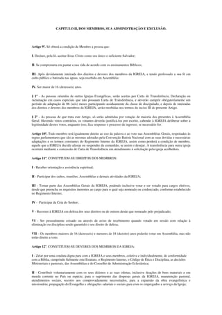 CAPITULO II, DOS MEMBROS, SUA ADMINISTRAÇÃO E EXCLUSÃO.




Artigo 9º. Só obterá a condição de Membro a pessoa que:

I. Declare, pela fé, aceitar Jesus Cristo como seu único e suficiente Salvador;

II. Se comprometa em pautar a sua vida de acordo com os ensinamentos Bíblicos;

III. Após devidamente inteirada dos direitos e deveres dos membros da IGREJA, e tendo professado a sua fé em
culto público e batizada nas águas, seja recebida em Assembléia;

IV. Ser maior de 16 (dezesseis) anos.

§ 1º - As pessoas oriundas de outras Igrejas Evangélicas, serão aceitas por Carta de Transferência, Declaração ou
Aclamação em casos especiais que não possuam Carta de Transferência, e deverão cumprir obrigatoriamente um
período de adaptação de 06 (seis) meses participando assiduamente da classe de discipulado, e depois de inteiradas
dos direitos e deveres dos membros da IGREJA, serão recebidas nos termos do inciso III do presente Artigo.

§ 2º - As pessoas de que trata este Artigo, só serão admitidas por votação de maioria dos presentes à Assembléia
Geral. Havendo votos contrários, os votantes deverão justificá-los por escrito, cabendo à IGREJA deliberar sobre a
legitimidade desses votos, enquanto isso, fica suspenso o processo de ingresso, se necessário for.

Artigo 10º. Todo membro terá igualmente direito ao uso da palavra e ao voto nas Assembléias Gerais, respeitadas às
regras parlamentares que são as mesmas adotadas pela Convenção Batista Nacional com as suas devidas e necessárias
adaptações e os termos constantes do Regimento Interno da IGREJA, assim como perderá a condição de membro,
aquele que a IGREJA decidir afastar ou suspender da comunhão, se assim o desejar. A transferência para outra igreja
ocorrerá mediante a concessão de Carta de Transferência em atendimento à solicitação pela igreja acolhedora.

Artigo 11º. CONSTITUEM-SE DIREITOS DOS MEMBROS:

I - Receber orientação e assistência espiritual;

II - Participar dos cultos, reuniões, Assembléias e demais atividades da IGREJA;

III - Tomar parte das Assembléias Gerais da IGREJA, podendo inclusive votar e ser votado para cargos eletivos,
desde que preencha os requisitos inerentes ao cargo para o qual seja nomeado ou credenciado, conforme estabelecido
no Regimento Interno;

IV - Participar da Ceia do Senhor;

V - Recorrer à IGREJA em defesa dos seus direitos ou de outrem desde que nomeado pelo prejudicado;

VI - Ser pessoalmente avisado ou através de aviso de recebimento quando votado em sessão com relação à
eliminação ou disciplina sendo garantido o seu direito de defesa;

VII – Os membros maiores de 16 (dezesseis) e menores de 18 (dezoito) anos poderão votar em Assembléia, mas não
terão direito a voto.

Artigo 12º. CONSTITUEM-SE DEVERES DOS MEMBROS DA IGREJA:

I - Zelar por uma conduta digna para com a IGREJA e seus membros, coletiva e individualmente, de conformidade
com a Bíblia, cumprindo fielmente este Estatuto, o Regimento Interno, o Código de Ética e Disciplina, as decisões
Ministeriais e pastorais, das Assembléias e do Conselho de Administração Eclesiástica;

II - Contribuir voluntariamente com os seus dízimos e as suas ofertas, inclusive doações de bens materiais e em
moeda corrente no País ou espécie, para o suprimento das despesas gerais da IGREJA, manutenção pastoral,
atendimentos sociais, socorro aos comprovadamente necessitados, para a expansão da obra evangelística e
missionária; propagação do Evangelho e obrigações salariais e sociais para com os empregados a serviço da Igreja;
 