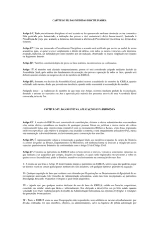 CAPÍTULO III, DAS MEDIDAS DISCIPLINARES.




Artigo 14º. Todo procedimento disciplinar só será acatado se for apresentado mediante denúncia escrita contendo a
falta praticada pelo denunciado, a indicação das provas e a(s) assinatura(s) do(s) denunciante(s), destinada à
Presidência da Igreja que, acatando a denúncia, determinará a abertura de Procedimento Disciplinar nos termo deste
Estatuto.

Artigo 15º. Uma vez instaurado o Procedimento Disciplinar o acusado será notificado por escrito ou verbal do termo
acusatório, para, se quiser exercer amplamente o direito de defesa, com todos os meios e recursos a ele inerentes,
podendo, inclusive, ser defendido por outro membro por ele indicado, observando os prazos estipulados no Estatuto
ou Regimento Interno.

Artigo 16º. Também constituirá objeto de prova os fatos notórios, incontroversos ou confessados.

Artigo 17º. O membro será afastado temporariamente, porem só será considerado culpado mediante decisão da
Assembléia Geral, após análise dos fundamentos da acusação, das provas e apuração de todos os fatos, quando será
definitivamente afastado ou suspenso do rol de membros da IGREJA.

Artigo 18º. Somente por decisão da Assembléia Geral, poderá ocorrer a readmissão do membro da IGREJA, quando
solicitado pelo mesmo, desde que provada sua inocência, quando então reassumirá a sua condição de membro.

Parágrafo único - A readmissão do membro de que trata este Artigo, ocorrerá mediante pedido de reconciliação,
devendo o mesmo ser transcrito em Ata e aprovada pela maioria dos presentes através de uma Assembléia Geral
convocada para este fim.




                      CAPÍTULO IV, DAS RECEITAS, APLICAÇÕES E PATRIMÔNIO.




Artigo 19º. A receita da IGREJA será constituída de contribuições, dízimos e ofertas voluntárias dos seus membros
e/ou outras ofertas espontâneas ou doações de quaisquer pessoas físicas ou jurídicas e outros meios de coletas
expressamente lícitas cuja origem esteja compatível com os ensinamentos Bíblicos e Legais, sendo todas registradas
em livros específicos cujo objetivo é assegurar a sua exatidão e controle, e será integralmente aplicada no País, para a
sua manutenção e desenvolvimento, exclusivamente para a consecução dos seus fins.

Artigo 20º. É expressamente vedada a remuneração a qualquer titulo, aos membros ocupantes de cargos de Diretoria
e a outros dirigentes de Grupos, Departamentos ou Ministérios, sob nenhuma forma ou pretexto, a exceção dos casos
especiais previstos neste Estatuto e de conformidade com o Artigo 55 do Código Civil.

Artigo 21º. Constitui-se patrimônio da IGREJA todos os bens móveis e imóveis, veículos e semoventes existentes ou
que venham a ser adquiridos por compra, doações ou legados, os quais serão registrados em seu nome, e sobre os
quais exercerá incondicional poder e domínio, usando-os exclusivamente na consecução dos seus fins:

I - A receita de que trata o Artigo 19 deste Estatuto integra o patrimônio da IGREJA, sobre o qual não poderão alegar
ter direitos e nem se tomam participantes nenhum dos seus doadores, sob qualquer hipótese, pretexto ou alegação;

II - Qualquer aquisição de bens que venham a ser efetuadas por Organizações ou Departamentos da Igreja terá de ser
previamente autorizada pelo Conselho de Administração eclesiástica, sendo tais bens incorporados ao patrimônio
desta Igreja, buscando resguardar o fim para o qual foram adquiridos;

III - Aquele que, por qualquer motivo desfrutar do uso de bens da IGREJA, cedido em locação, empréstimo,
comodato ou similar, ainda que tácita e informalmente, fica obrigado a devolvê-los em perfeito estado quando
solicitado e no prazo estabelecido pelo Conselho de Administração Eclesiástica, nas mesmas proporções e condições
de quando lhe foram cedidos;

IV - Tanto a IGREJA como as suas Congregações não responderão, nem solidária ou mesmo subsidiariamente, por
dívidas contraídas por seus membros, obreiros, ou administradores, salvo na hipótese de prévia autorização por
 