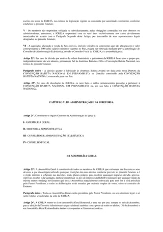 escrito em nome da IGREJA, nos termos da legislação vigente ou concedida por autoridade competente, conforme
estabelece o presente Estatuto;

V - Os membros não respondem solidária ou subsidiariamente, pelas obrigações contraídas por seus obreiros ou
administradores, entretanto, a IGREJA responderá com os seus bens exclusivamente nos casos devidamente
autorizados de acordo com o Parágrafo Segundo deste Artigo, por intermédio de seus representantes legais
designados no presente Estatuto;

VI - A aquisição, alienação e venda de bens móveis, imóveis veículos ou semoventes que não ultrapassem o valor
correspondente a 100 (cem) salários mínimos vigentes no País, poderá ser efetivada mediante prévia autorização do
Conselho de Administração Eclesiástica, ouvido o Conselho Fiscal da IGREJA, e a assembléia geral.

Artigo 22°. Em caso de divisão por motivo de ordem doutrinária, o patrimônio da IGREJA ficará com o grupo que,
independentemente do seu número, permanecer fiel às doutrinas Batistas e fiéis a Convenção Batista Nacional, nos
termos do presente Estatuto:

Parágrafo único - A decisão quanto à fidelidade às doutrinas Batista poderá ser dada pela mesa Diretora da
CONVENÇÃO BATISTA NACIONAL EM PERNAMBUCO, ou Concílio constituído pela CONVENÇÃO
BATISTA NACIONAL, convocado para este fim.

Artigo 23º. No caso de dissolução da IGREJA, os seus bens e saldos remanescentes passarão a pertencer à
CONVENÇÃO BATISTA NACIONAL EM PERNAMBUCO, ou, em sua falta à CONVENÇÃO BATISTA
NACIONAL.




                          CAPÍTULO V, DA ADMINISTRAÇÃO E DA DIRETORIA.




Artigo 24º. Constituem-se órgãos Gestores da Administração da Igreja à:

I- ASSEMBLÉIA GERAL

II- DIRETORIA ADMINISTRATIVA

III- CONSELHO DE ADMINISTRAÇÃO ECLESIÁSTICA

IV- CONSELHO FISCAL




                                            DA ASSEMBLÉIA GERAL




Artigo 25º. A Assembléia Geral é constituída de todos os membros da IGREJA que estiverem em dia com os seus
deveres, e que não estejam sofrendo quaisquer restrições dos seus direitos conforme previsto no presente Estatuto, e é
o órgão máximo e soberano nas decisões, tendo plenos poderes para resolver quaisquer negócios decidir, aprovar,
reprovar, receber e dar quitação, ratificar ou retificar os atos de interesse da IGREJA realizados por qualquer órgão da
mesma menos mudança no Estatuto que terá a Assembléia especialmente convocada para este fim e será presidida
pelo Pastor Presidente, e todas as deliberações serão tomadas por maioria simples de votos, salvo se contrário do
Estatuto.

Parágrafo único - Todas as Assembléias Gerais serão presididas pelo Pastor Presidente, ou seu substituto legal, e só
serão válidas se realizadas na sede da IGREJA.

Artigo 26º. A IGREJA reunir-se-á em Assembléia Geral Bimestral, e uma vez por ano, sempre no mês de dezembro,
para a eleição da Diretoria Administrativa que culminará também com a posse de todos os eleitos, (31 de dezembro) e
em Assembléia Geral Extraordinária tantas vezes quantas se fizerem necessárias.
 