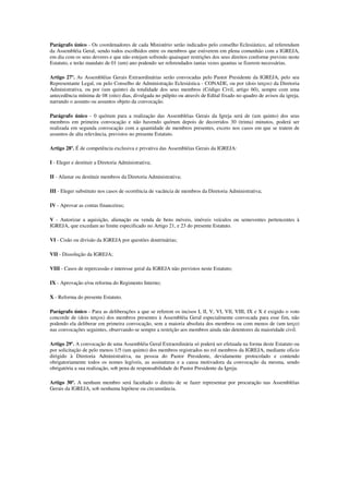 Parágrafo único - Os coordenadores de cada Ministério serão indicados pelo conselho Eclesiástico, ad referendum
da Assembléia Geral, sendo todos escolhidos entre os membros que estiverem em plena comunhão com a IGREJA,
em dia com os seus deveres e que não estejam sofrendo quaisquer restrições dos seus direitos conforme previsto neste
Estatuto, e terão mandato de 01 (um) ano podendo ser referendados tantas vezes quantas se fizerem necessárias.

Artigo 27º. As Assembléias Gerais Extraordinárias serão convocadas pelo Pastor Presidente da IGREJA, pelo seu
Representante Legal, ou pelo Conselho de Administração Eclesiástica - CONADE, ou por (dois terços) da Diretoria
Administrativa, ou por (um quinto) da totalidade dos seus membros (Código Civil, artigo 60), sempre com uma
antecedência mínima de 08 (oito) dias, divulgada no púlpito ou através de Edital fixado no quadro de avisos da igreja,
narrando o assunto ou assuntos objeto da convocação.

Parágrafo único - 0 quórum para a realização das Assembléias Gerais da Igreja será de (um quinto) dos seus
membros em primeira convocação e não havendo quórum depois de decorridos 30 (trinta) minutos, poderá ser
realizada em segunda convocação com a quantidade de membros presentes, exceto nos casos em que se tratem de
assuntos de alta relevância, previstos no presente Estatuto.

Artigo 28º. É de competência exclusiva e privativa das Assembléias Gerais da IGREJA:

I - Eleger e destituir a Diretoria Administrativa;

II - Afastar ou destituir membros da Diretoria Administrativa;

III - Eleger substituto nos casos de ocorrência de vacância de membros da Diretoria Administrativa;

IV - Aprovar as contas financeiras;

V - Autorizar a aquisição, alienação ou venda de bens móveis, imóveis veículos ou semoventes pertencentes à
IGREJA, que excedam ao limite especificado no Artigo 21, e 23 do presente Estatuto.

VI - Cisão ou divisão da IGREJA por questões doutrinárias;

VII - Dissolução da IGREJA;

VIII - Casos de repercussão e interesse geral da IGREJA não previstos neste Estatuto;

IX - Aprovação e/ou reforma do Regimento Interno;

X - Reforma do presente Estatuto.

Parágrafo único - Para as deliberações a que se referem os incisos I, lI, V, VI, VIl, VIII, IX e X é exigido o voto
concorde de (dois terços) dos membros presentes à Assembléia Geral especialmente convocada para esse fim, não
podendo ela deliberar em primeira convocação, sem a maioria absoluta dos membros ou com menos de (um terço)
nas convocações seguintes, observando-se sempre a restrição aos membros ainda não detentores da maioridade civil.

Artigo 29º. A convocação de uma Assembléia Geral Extraordinária só poderá ser efetuada na forma deste Estatuto ou
por solicitação de pelo menos 1/5 (um quinto) dos membros registrados no rol membros da IGREJA, mediante oficio
dirigido à Diretoria Administrativa, na pessoa do Pastor Presidente, devidamente protocolado e contendo
obrigatoriamente todos os nomes legíveis, as assinaturas e a causa motivadora da convocação da mesma, sendo
obrigatória a sua realização, sob pena de responsabilidade do Pastor Presidente da Igreja.

Artigo 30º. A nenhum membro será facultado o direito de se fazer representar por procuração nas Assembléias
Gerais da IGREJA, sob nenhuma hipótese ou circunstância.
 