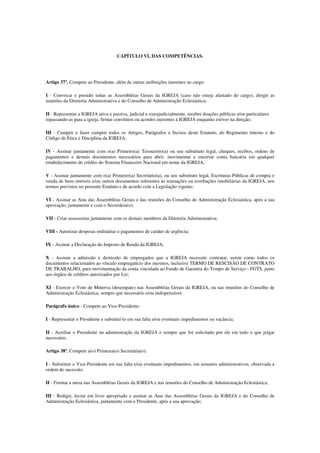 CAPÍTULO VI, DAS COMPETÊNCIAS.




Artigo 37º. Compete ao Presidente, além de outras atribuições inerentes ao cargo:

I - Convocar e presidir todas as Assembléias Gerais da IGREJA (caso não esteja afastado do cargo), dirigir as
reuniões da Diretoria Administrativa e do Conselho de Administração Eclesiástica;

II - Representar a IGREJA ativa e passiva, judicial e extrajudicialmente, receber doações públicas e/ou particulares
repassando-as para a igreja, firmar convênios ou acordos inerentes à IGREJA enquanto estiver na direção;

III - Cumprir e fazer cumprir todos os Artigos, Parágrafos e Incisos deste Estatuto, do Regimento interno e do
Código de Ética e Disciplina da IGREJA;

IV - Assinar juntamente com o(a) Primeiro(a) Tesoureiro(a) ou seu substituto legal, cheques, recibos, ordens de
pagamentos e demais documentos necessários para abrir, movimentar e encerrar conta bancária em qualquer
estabelecimento de crédito do Sistema Financeiro Nacional em nome da IGREJA;

V - Assinar juntamente com o(a) Primeiro(a) Secretário(a), ou seu substituto legal, Escrituras Públicas de compra e
venda de bens imóveis e/ou outros documentos referentes às transações ou averbações imobiliárias da IGREJA, nos
termos previstos no presente Estatuto e de acordo com a Legislação vigente;

VI - Assinar as Atas das Assembléias Gerais e das reuniões do Conselho de Administração Eclesiástica, após a sua
aprovação, juntamente e com o Secretária(o);

VII - Criar assessorias juntamente com os demais membros da Diretoria Administrativa;

VIII - Autorizar despesas ordinárias e pagamentos de caráter de urgência;

IX - Assinar a Declaração do Imposto de Renda da IGREJA;

X - Assinar a admissão e demissão de empregados que a IGREJA necessite contratar, assim como todos os
documentos relacionados ao vínculo empregatício dos mesmos, inclusive TERMO DE RESCISÃO DE CONTRATO
DE TRABALHO, para movimentação da conta vinculada ao Fundo de Garantia do Tempo de Serviço - FGTS, junto
aos órgãos de créditos autorizados por Lei;

XI - Exercer o Voto de Minerva (desempate) nas Assembléias Gerais da IGREJA, ou nas reuniões do Conselho de
Administração Eclesiástica, sempre que necessário e/ou indispensável.

Parágrafo único - Compete ao Vice-Presidente:

I - Representar o Presidente e substituí-lo em sua falta e/ou eventuais impedimentos ou vacância;

II - Auxiliar o Presidente na administração da IGREJA e sempre que for solicitado por ele em tudo o que julgar
necessário.

Artigo 38º. Compete a(o) Primeira(o) Secretária(o):

I - Substituir o Vice-Presidente em sua falta e/ou eventuais impedimentos, em assuntos administrativos, observada a
ordem de sucessão;

II - Formar a mesa nas Assembléias Gerais da IGREJA e nas reuniões do Conselho de Administração Eclesiástica;

III - Redigir, lavrar em livro apropriado e assinar as Atas das Assembléias Gerais da IGREJA e do Conselho de
Administração Eclesiástica, juntamente com o Presidente, após a sua aprovação;
 
