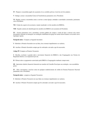 IV - Preparar e encaminhar papéis de casamento, ler as certidões prévias e lavrá-las em livro próprio;

V - Redigir, assinar e encaminhar Cartas de Transferências juntamente com o Presidente;

VI - Redigir, assinar e encaminhar cartas e convites a outras Igrejas, entidades e autoridades constituídas, juntamente
com o Presidente;

VII - Cuidar dos arquivos da secretaria e manter atualizado o rol de membros da IGREJA;

VIII - Expedir carteiras de identificação dos membros da IGREJA com assinatura do Presidente;

IX – Assinar juntamente com o presidente, escritura pública de compra e venda de bens e imóveis e/ou outros
documentos referente às transações ou averbações imobiliárias da igreja nos termos deste Estatuto e de acordo com a
legislação vigente.

Parágrafo único - Compete ao Segundo Secretário:

I - Substituir o Primeiro Secretário em sua falta, e/ou eventuais impedimentos ou vacância;

II - Auxiliar o Primeiro Secretário sempre que for solicitado e em tudo o que for necessário.

Artigo 39º. Compete ao Primeiro Tesoureiro:

I - Receber, escriturar e guardar todo o movimento financeiro da IGREJA e das Congregações nos Termos do
Regimento Interno e ser responsável por ele;

II - Efetuar todos os pagamentos autorizados pela IGREJA e Congregações mediante comprovante;

III - Apresentar relatório financeiro bimestral nas reuniões do Conselho Fiscal para sua avaliação, e nas assembléias
gerais.

IV - Abrir, movimentar e encerrar conta em qualquer estabelecimento de crédito do Sistema Financeiro Nacional
juntamente com o Presidente;

Parágrafo único - compete ao Segundo Tesoureiro:

I - Substituir o Primeiro Tesoureiro em suas faltas ou eventuais impedimentos ou vacância;

II - Auxiliar o Primeiro Tesoureiro sempre que for solicitado e em tudo o que for necessário.
 