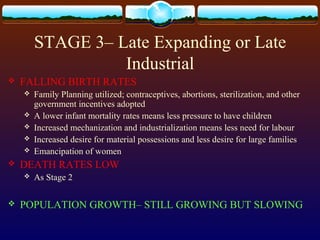 STAGE 3– Late Expanding or Late
Industrial
 FALLING BIRTH RATES
 Family Planning utilized; contraceptives, abortions, sterilization, and other
government incentives adopted
 A lower infant mortality rates means less pressure to have children
 Increased mechanization and industrialization means less need for labour
 Increased desire for material possessions and less desire for large families
 Emancipation of women
 DEATH RATES LOW
 As Stage 2
 POPULATION GROWTH– STILL GROWING BUT SLOWING
 