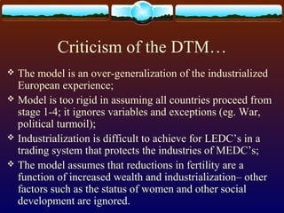Criticism of the DTM…
 The model is an over-generalization of the industrialized
European experience;
 Model is too rigid in assuming all countries proceed from
stage 1-4; it ignores variables and exceptions (eg. War,
political turmoil);
 Industrialization is difficult to achieve for LEDC’s in a
trading system that protects the industries of MEDC’s;
 The model assumes that reductions in fertility are a
function of increased wealth and industrialization– other
factors such as the status of women and other social
development are ignored.
 