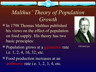 Malthus’ Theory of Population
Growth
 In 1798 Thomas Malthus published
his views on the effect of population
on food supply. His theory has two
basic principles:
 Population grows at a geometric rate
i.e. 1, 2, 4, 16, 32, etc.
 Food production increases at an
arithmetic rate i.e. 1, 2, 3, 4, etc.
Old dead guy
 