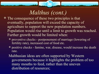 Malthus (cont.)
 The consequence of these two principles is that
eventually, population will exceed the capacity of
agriculture to support the new population numbers.
Population would rise until a limit to growth was reached.
Further growth would be limited when:
 preventive checks - postponement of marriage (lowering of
fertility rate), increased cost of food etc.
 positive checks - famine, war, disease, would increase the death
rate.
Malthusian ideas are often supported by Western
governments because it highlights the problem of too
many mouths to feed, rather than the uneven
distribution of resources;
 