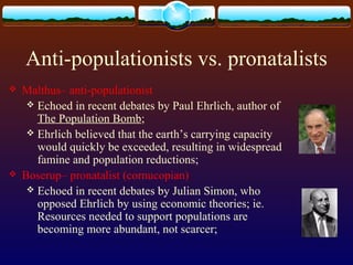 Anti-populationists vs. pronatalists
 Malthus– anti-populationist
 Echoed in recent debates by Paul Ehrlich, author of
The Population Bomb;
 Ehrlich believed that the earth’s carrying capacity
would quickly be exceeded, resulting in widespread
famine and population reductions;
 Boserup– pronatalist (cornucopian)
 Echoed in recent debates by Julian Simon, who
opposed Ehrlich by using economic theories; ie.
Resources needed to support populations are
becoming more abundant, not scarcer;
 