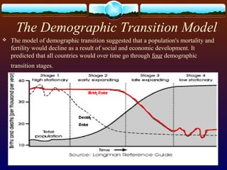 The Demographic Transition Model
 The model of demographic transition suggested that a population's mortality and
fertility would decline as a result of social and economic development. It
predicted that all countries would over time go through four demographic
transition stages.
 