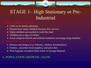STAGE 1– High Stationary or Pre-
                  Industrial
   HIGH BIRTH RATES
       Little or no family planning
       Parents have many children because few survive
       Many children are needed to work the land
       Children are a sign of virility
       Some religious beliefs and cultural traditions encourage large families
   HIGH DEATH RATES
       Disease and plague (e.g. bubonic, cholera, kwashiorkor)
       Famine , uncertain food supplies, and poor diet
       Poor hygiene, no piped clean water or sewage disposal

   POPULATION GROWTH-- SLOW
 