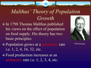 Malthus’ Theory of Population
                  Growth
 In 1798 Thomas Malthus published
  his views on the effect of population
  on food supply. His theory has two
  basic principles:
                                          Old dead guy
 Population grows at a geometric rate
  i.e. 1, 2, 4, 16, 32, etc.
 Food production increases at an
  arithmetic rate i.e. 1, 2, 3, 4, etc.
 