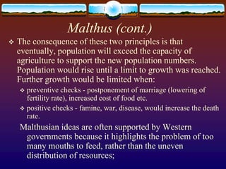 Malthus (cont.)
   The consequence of these two principles is that
    eventually, population will exceed the capacity of
    agriculture to support the new population numbers.
    Population would rise until a limit to growth was reached.
    Further growth would be limited when:
     preventive checks - postponement of marriage (lowering of
      fertility rate), increased cost of food etc.
     positive checks - famine, war, disease, would increase the death
      rate.
    Malthusian ideas are often supported by Western
     governments because it highlights the problem of too
     many mouths to feed, rather than the uneven
     distribution of resources;
 