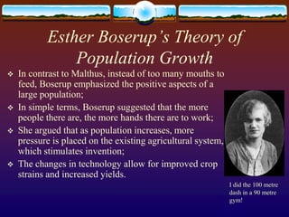 Esther Boserup’s Theory of
               Population Growth
   In contrast to Malthus, instead of too many mouths to
    feed, Boserup emphasized the positive aspects of a
    large population;
   In simple terms, Boserup suggested that the more
    people there are, the more hands there are to work;
   She argued that as population increases, more
    pressure is placed on the existing agricultural system,
    which stimulates invention;
   The changes in technology allow for improved crop
    strains and increased yields.
                                                              I did the 100 metre
                                                              dash in a 90 metre
                                                              gym!
 
